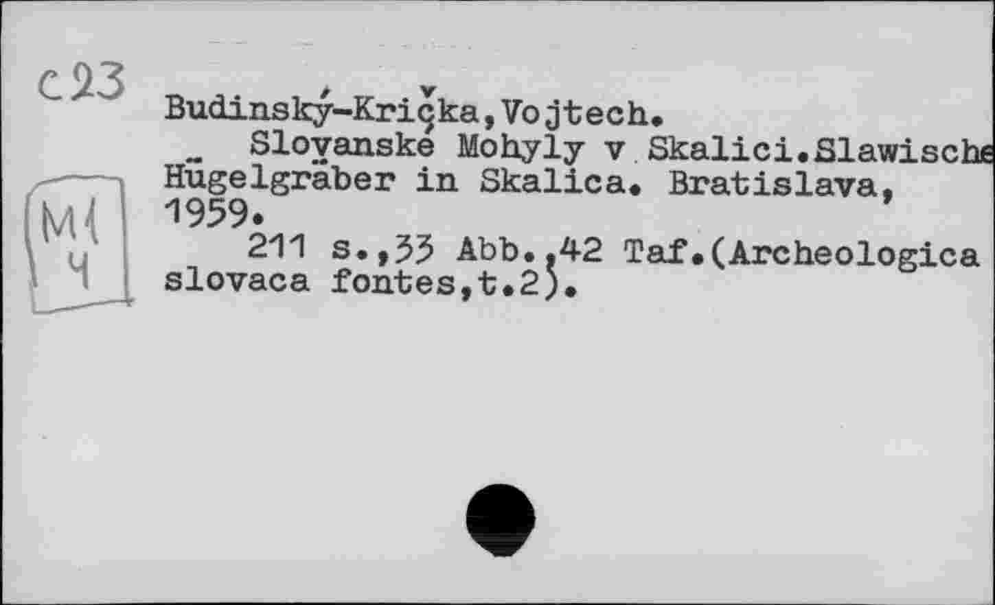 ﻿с^З
Budinsky-Kriçka,Vojtech.
_ Sloyanske Mohyly v Skalici.Slawisch Hügelgräber in Skalica. Bratislava. 1959.	’
211 s.,55 Abb..42 Taf.(Archeologica slovaca fontes,t.2).